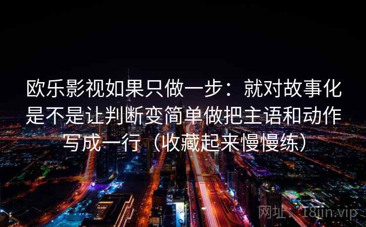 欧乐影视如果只做一步:就对故事化是不是让判断变简单做把主语和动作写成一行(收藏起来慢慢练) 欧乐影视如果只做一步:就对故事化是不是让判断变简单做把主语和动作写成一行(收藏起来慢慢练)