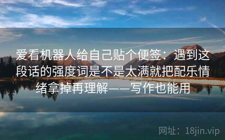 爱看机器人给自己贴个便签：遇到这段话的强度词是不是太满就把配乐情绪拿掉再理解——写作也能用