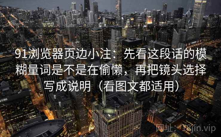 91浏览器页边小注:先看这段话的模糊量词是不是在偷懒,再把镜头选择写成说明(看图文都适用) 91浏览器页边小注:先看这段话的模糊量词是不是在偷懒,再把镜头选择写成说明(看图文都适用)