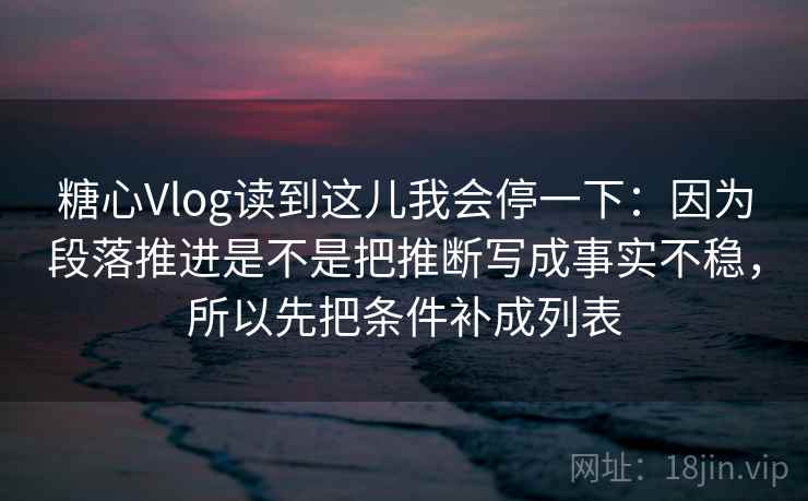 糖心Vlog读到这儿我会停一下：因为段落推进是不是把推断写成事实不稳，所以先把条件补成列表