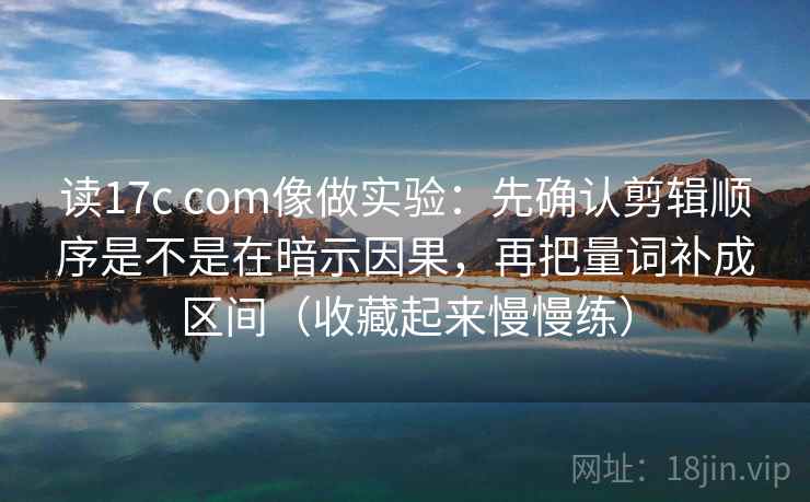 读17c com像做实验：先确认剪辑顺序是不是在暗示因果，再把量词补成区间（收藏起来慢慢练）