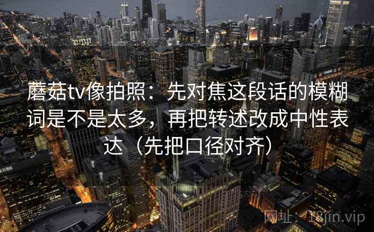 蘑菇tv像拍照：先对焦这段话的模糊词是不是太多，再把转述改成中性表达（先把口径对齐）