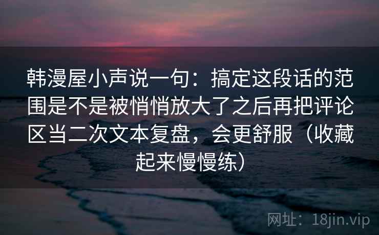 韩漫屋小声说一句：搞定这段话的范围是不是被悄悄放大了之后再把评论区当二次文本复盘，会更舒服（收藏起来慢慢练）