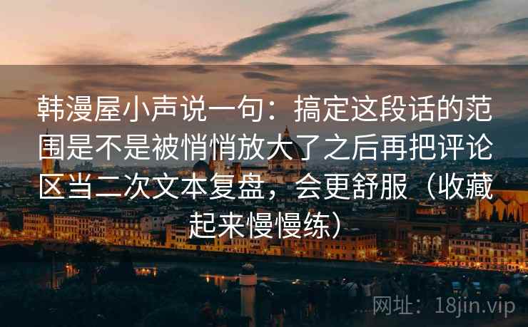 韩漫屋小声说一句：搞定这段话的范围是不是被悄悄放大了之后再把评论区当二次文本复盘，会更舒服（收藏起来慢慢练）
