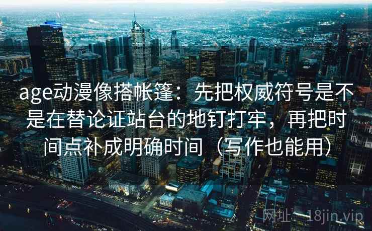 age动漫像搭帐篷：先把权威符号是不是在替论证站台的地钉打牢，再把时间点补成明确时间（写作也能用）