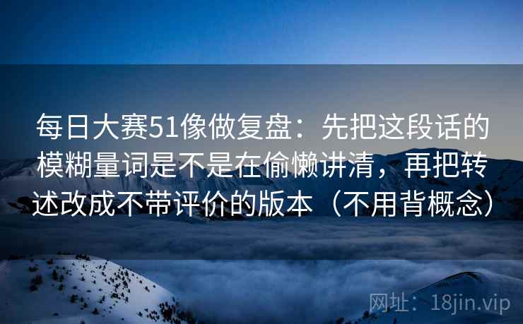 每日大赛51像做复盘：先把这段话的模糊量词是不是在偷懒讲清，再把转述改成不带评价的版本（不用背概念）