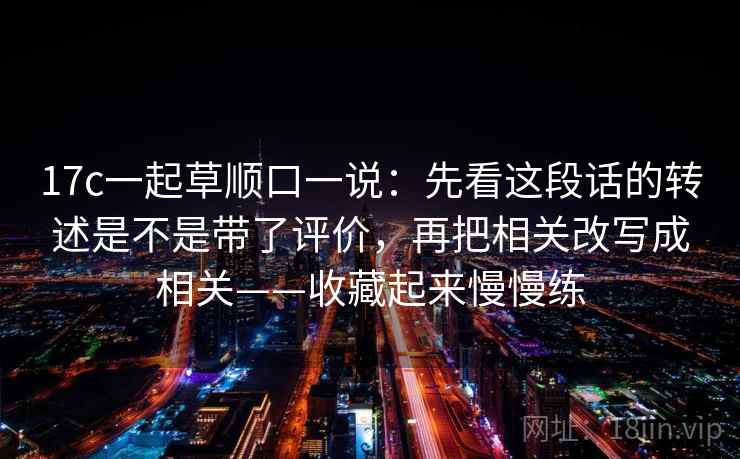 17c一起草顺口一说：先看这段话的转述是不是带了评价，再把相关改写成相关——收藏起来慢慢练