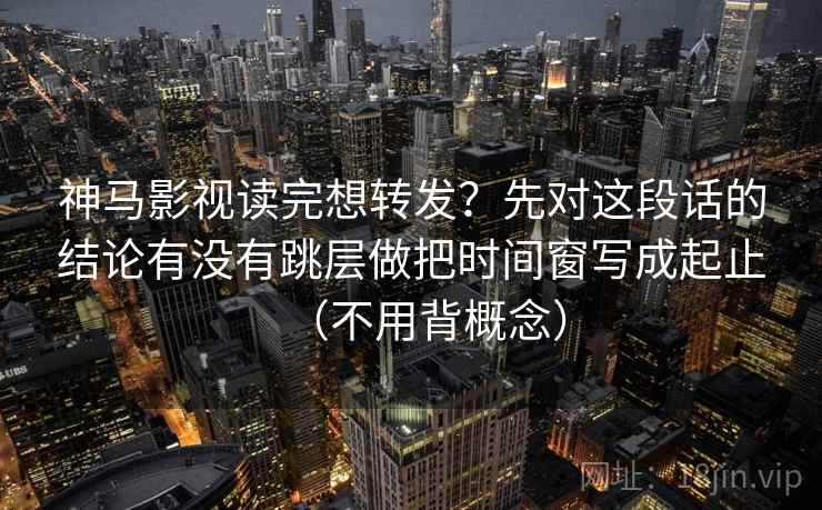 神马影视读完想转发？先对这段话的结论有没有跳层做把时间窗写成起止（不用背概念）