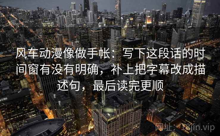 风车动漫像做手帐：写下这段话的时间窗有没有明确，补上把字幕改成描述句，最后读完更顺