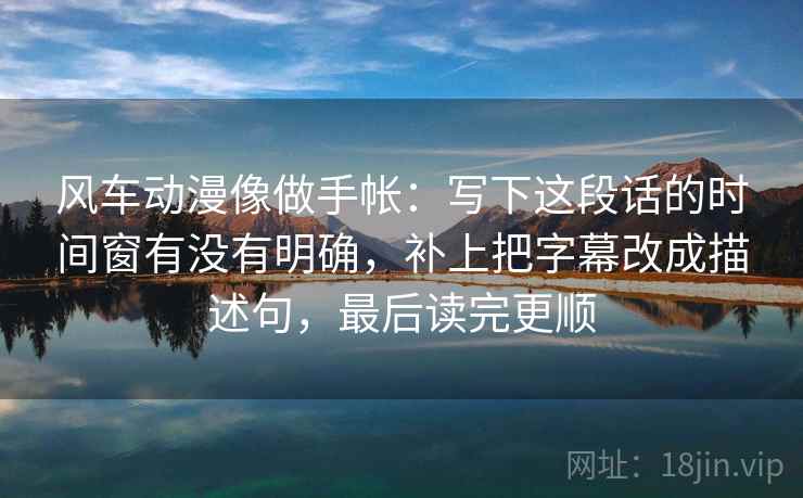 风车动漫像做手帐：写下这段话的时间窗有没有明确，补上把字幕改成描述句，最后读完更顺