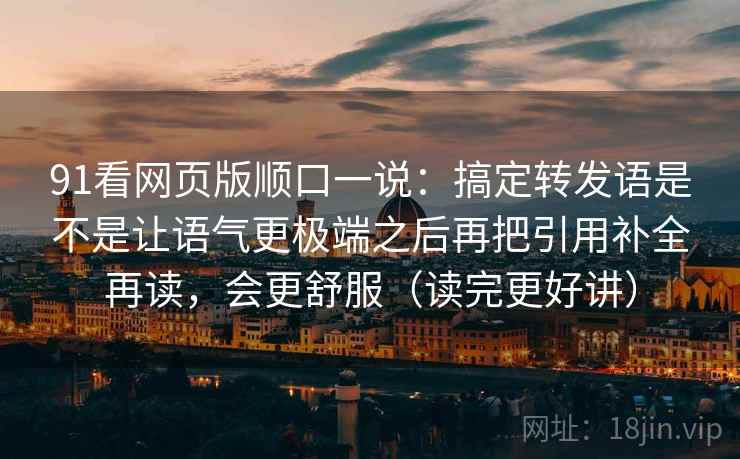 91看网页版顺口一说：搞定转发语是不是让语气更极端之后再把引用补全再读，会更舒服（读完更好讲）
