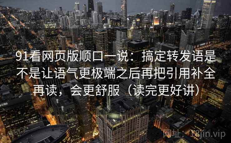 91看网页版顺口一说:搞定转发语是不是让语气更极端之后再把引用补全再读,会更舒服(读完更好讲) 91看网页版顺口一说:搞定转发语是不是让语气更极端之后再把引用补全再读,会更舒服(读完更好讲)