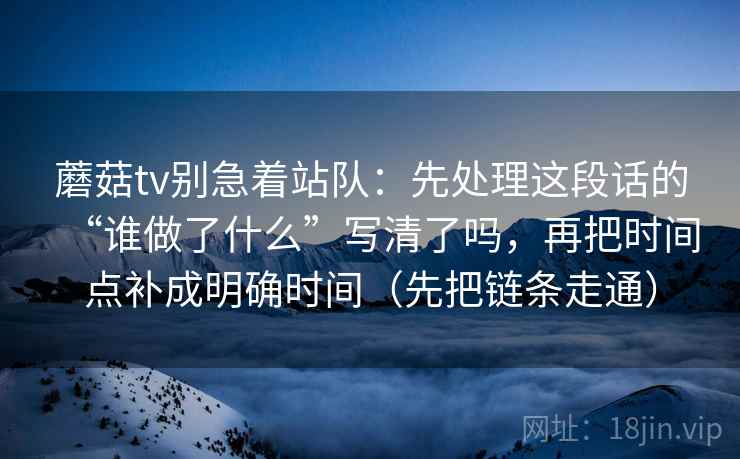 蘑菇tv别急着站队：先处理这段话的“谁做了什么”写清了吗，再把时间点补成明确时间（先把链条走通）