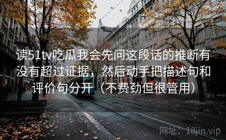 读51tv吃瓜我会先问这段话的推断有没有超过证据，然后动手把描述句和评价句分开（不费劲但很管用）