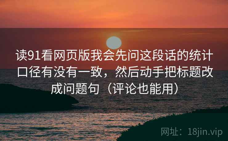 读91看网页版我会先问这段话的统计口径有没有一致，然后动手把标题改成问题句（评论也能用）