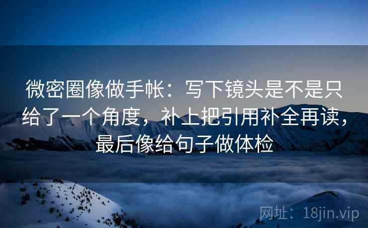 微密圈像做手帐：写下镜头是不是只给了一个角度，补上把引用补全再读，最后像给句子做体检