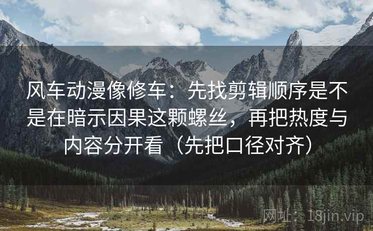 风车动漫像修车：先找剪辑顺序是不是在暗示因果这颗螺丝，再把热度与内容分开看（先把口径对齐）