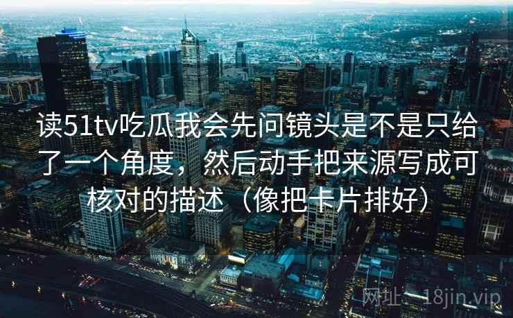 读51tv吃瓜我会先问镜头是不是只给了一个角度，然后动手把来源写成可核对的描述（像把卡片排好）