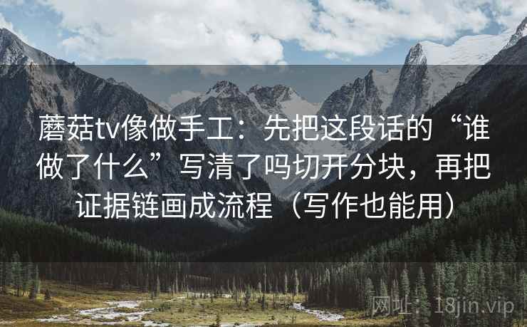 蘑菇tv像做手工：先把这段话的“谁做了什么”写清了吗切开分块，再把证据链画成流程（写作也能用）