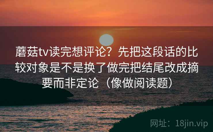 蘑菇tv读完想评论？先把这段话的比较对象是不是换了做完把结尾改成摘要而非定论（像做阅读题）