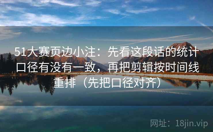 51大赛页边小注：先看这段话的统计口径有没有一致，再把剪辑按时间线重排（先把口径对齐）