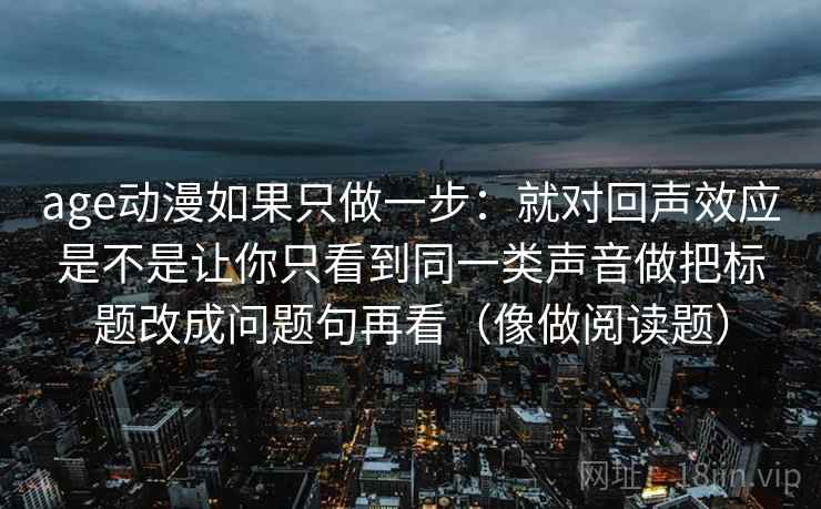 age动漫如果只做一步：就对回声效应是不是让你只看到同一类声音做把标题改成问题句再看（像做阅读题）