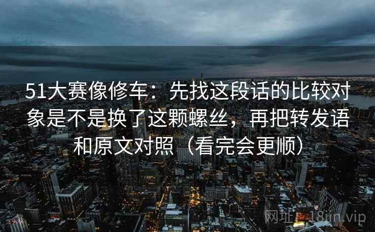 51大赛像修车：先找这段话的比较对象是不是换了这颗螺丝，再把转发语和原文对照（看完会更顺）