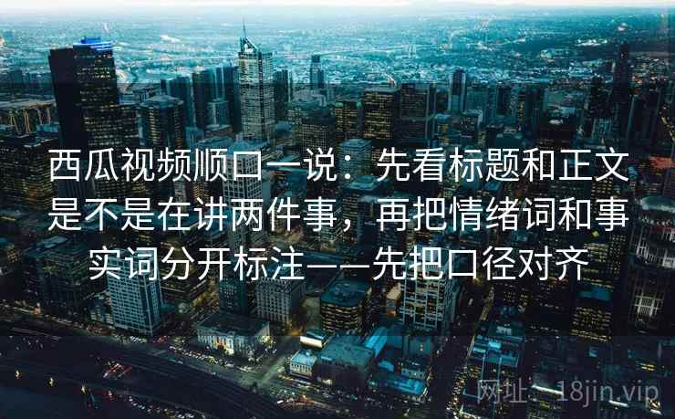 西瓜视频顺口一说：先看标题和正文是不是在讲两件事，再把情绪词和事实词分开标注——先把口径对齐