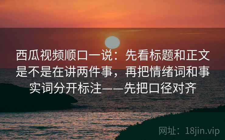 西瓜视频顺口一说：先看标题和正文是不是在讲两件事，再把情绪词和事实词分开标注——先把口径对齐