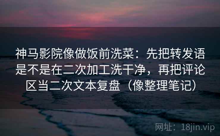 神马影院像做饭前洗菜：先把转发语是不是在二次加工洗干净，再把评论区当二次文本复盘（像整理笔记）