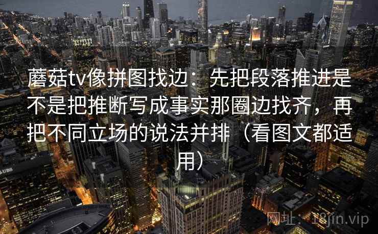 蘑菇tv像拼图找边:先把段落推进是不是把推断写成事实那圈边找齐,再把不同立场的说法并排(看图文都适用) 蘑菇tv像拼图找边:先把段落推进是不是把推断写成事实那圈边找齐,再把不同立场的说法并排(看图文都适用)